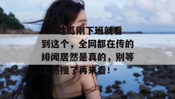 17c吃瓜刚下班就看到这个，全网都在传的绯闻居然是真的，别等上热搜了再来看！