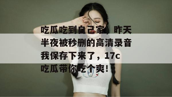 吃瓜吃到自己家，昨天半夜被秒删的高清录音我保存下来了，17c吃瓜带你吃个爽！