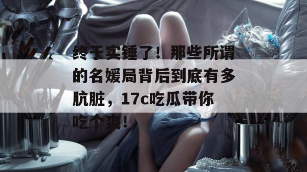 终于实锤了！那些所谓的名媛局背后到底有多肮脏，17c吃瓜带你吃个爽！