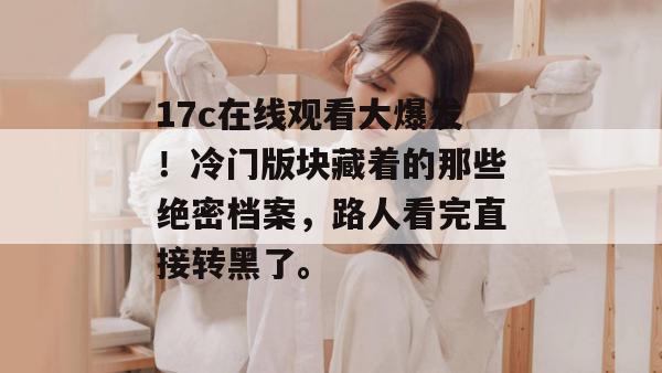 17c在线观看大爆发！冷门版块藏着的那些绝密档案，路人看完直接转黑了。