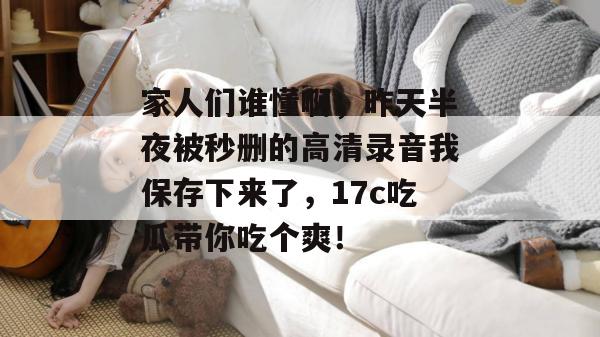 家人们谁懂啊，昨天半夜被秒删的高清录音我保存下来了，17c吃瓜带你吃个爽！