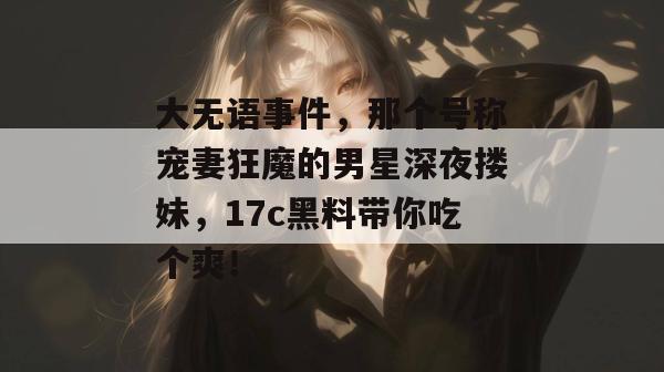 大无语事件，那个号称宠妻狂魔的男星深夜搂妹，17c黑料带你吃个爽！
