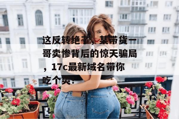 这反转绝了，某带货一哥卖惨背后的惊天骗局，17c最新域名带你吃个爽！