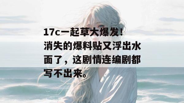 17c一起草大爆发！消失的爆料贴又浮出水面了，这剧情连编剧都写不出来。