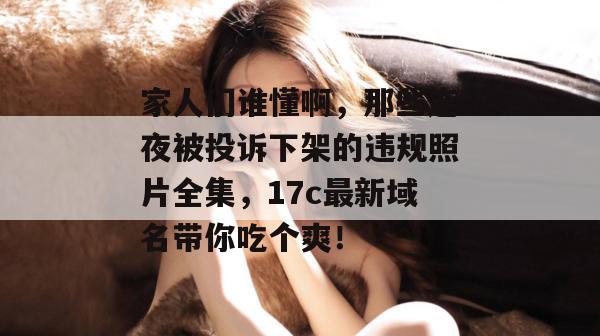 家人们谁懂啊，那些连夜被投诉下架的违规照片全集，17c最新域名带你吃个爽！
