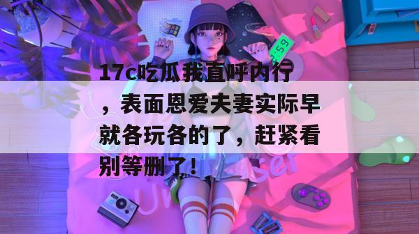 17c吃瓜我直呼内行，表面恩爱夫妻实际早就各玩各的了，赶紧看别等删了！