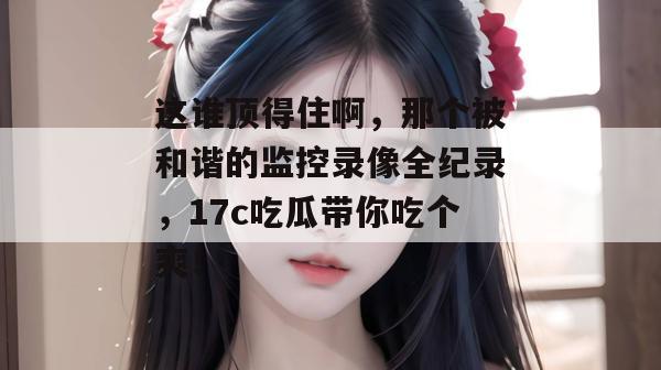 这谁顶得住啊，那个被和谐的监控录像全纪录，17c吃瓜带你吃个爽！