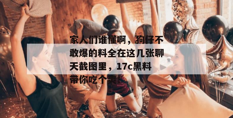 家人们谁懂啊，狗仔不敢爆的料全在这几张聊天截图里，17c黑料带你吃个爽！