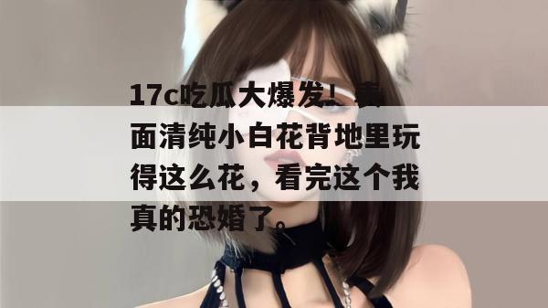 17c吃瓜大爆发！表面清纯小白花背地里玩得这么花，看完这个我真的恐婚了。