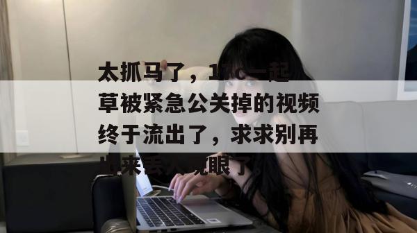太抓马了，17c一起草被紧急公关掉的视频终于流出了，求求别再出来丢人现眼了。