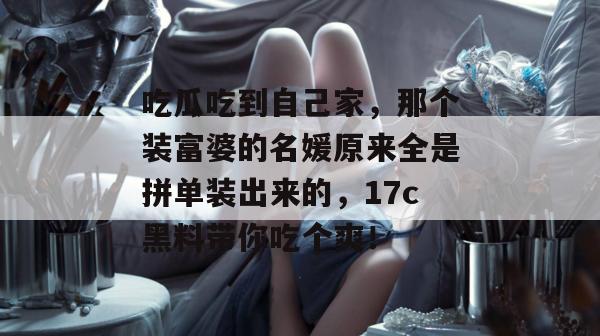吃瓜吃到自己家，那个装富婆的名媛原来全是拼单装出来的，17c黑料带你吃个爽！