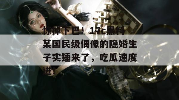 惊掉下巴！17c黑料某国民级偶像的隐婚生子实锤来了，吃瓜速度进！