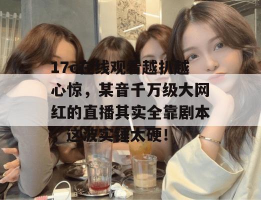 17c在线观看越扒越心惊，某音千万级大网红的直播其实全靠剧本，这波实锤太硬！