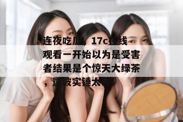 连夜吃瓜，17c在线观看一开始以为是受害者结果是个惊天大绿茶，这波实锤太硬！