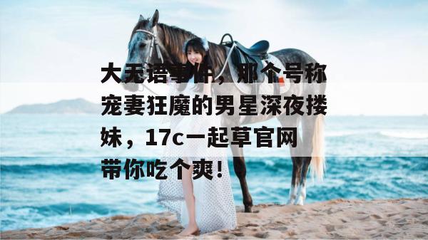 大无语事件，那个号称宠妻狂魔的男星深夜搂妹，17c一起草官网带你吃个爽！