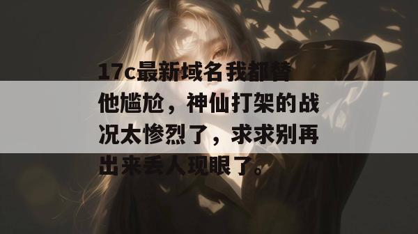 17c最新域名我都替他尴尬，神仙打架的战况太惨烈了，求求别再出来丢人现眼了。