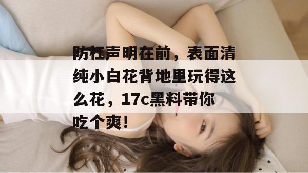 防杠声明在前，表面清纯小白花背地里玩得这么花，17c黑料带你吃个爽！
