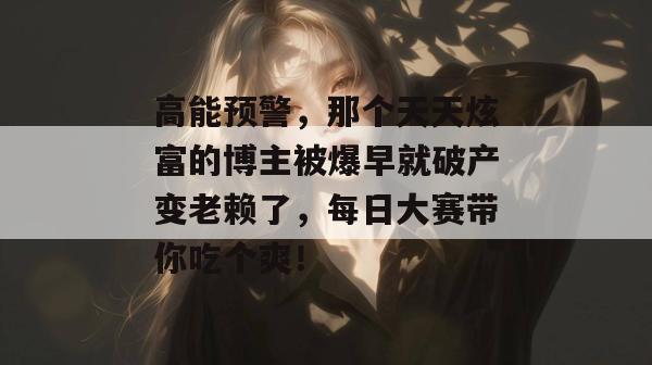 高能预警，那个天天炫富的博主被爆早就破产变老赖了，每日大赛带你吃个爽！