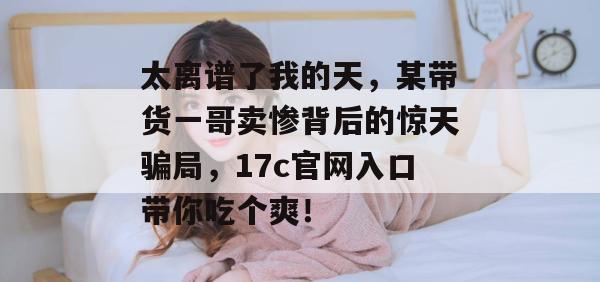太离谱了我的天，某带货一哥卖惨背后的惊天骗局，17c官网入口带你吃个爽！