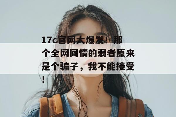 17c官网大爆发！那个全网同情的弱者原来是个骗子，我不能接受！