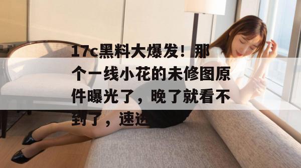 17c黑料大爆发！那个一线小花的未修图原件曝光了，晚了就看不到了，速进！