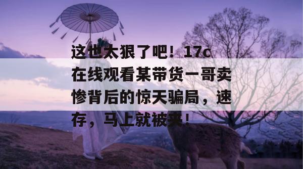 这也太狠了吧!17c在线观看某带货一哥卖惨背后的惊天骗局,速存,马上就被夹!