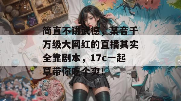 简直不讲武德，某音千万级大网红的直播其实全靠剧本，17c一起草带你吃个爽！