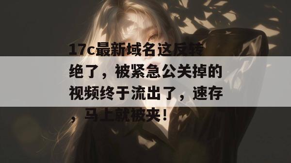 17c最新域名这反转绝了，被紧急公关掉的视频终于流出了，速存，马上就被夹！