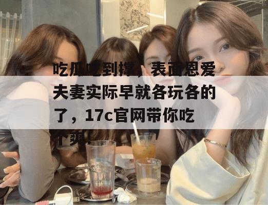吃瓜吃到撑,表面恩爱夫妻实际早就各玩各的了,17c官网带你吃个爽!