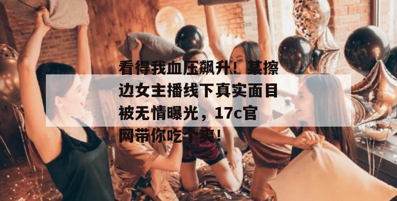看得我血压飙升！某擦边女主播线下真实面目被无情曝光，17c官网带你吃个爽！