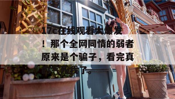 17c在线观看大爆发！那个全网同情的弱者原来是个骗子，看完真的气死我了。