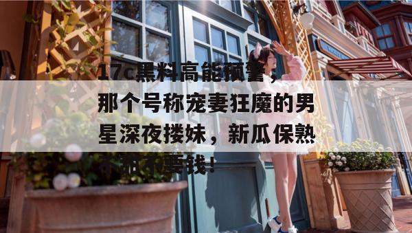 17c黑料高能预警,那个号称宠妻狂魔的男星深夜搂妹,新瓜保熟不甜不要钱!