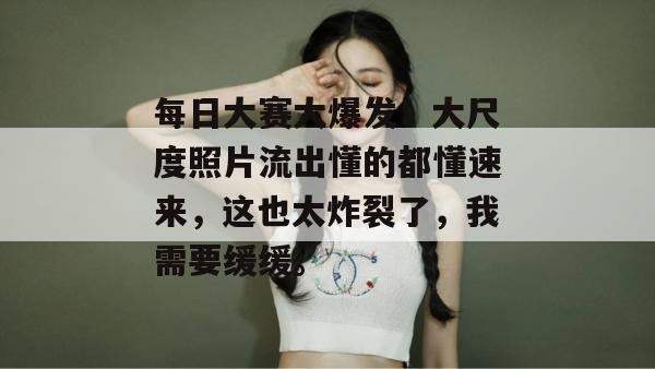 每日大赛大爆发！大尺度照片流出懂的都懂速来，这也太炸裂了，我需要缓缓。