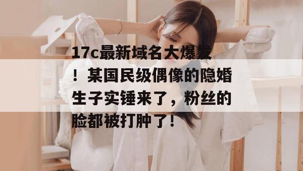 17c最新域名大爆发!某国民级偶像的隐婚生子实锤来了,粉丝的脸都被打肿了!