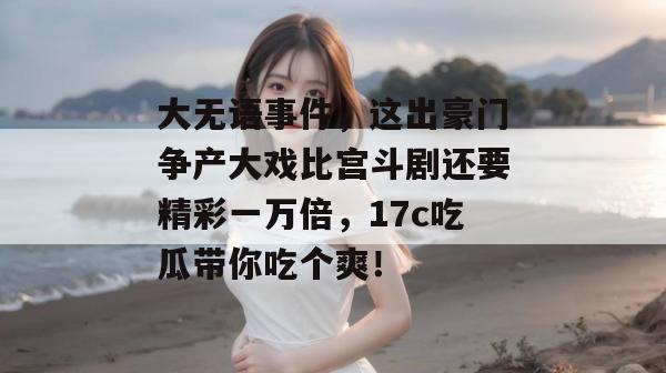 大无语事件，这出豪门争产大戏比宫斗剧还要精彩一万倍，17c吃瓜带你吃个爽！