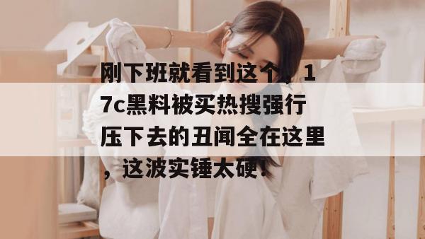 刚下班就看到这个，17c黑料被买热搜强行压下去的丑闻全在这里，这波实锤太硬！