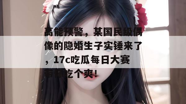 高能预警，某国民级偶像的隐婚生子实锤来了，17c吃瓜每日大赛带你吃个爽！