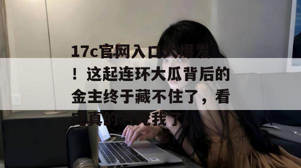 17c官网入口大爆发！这起连环大瓜背后的金主终于藏不住了，看完真的气死我了。