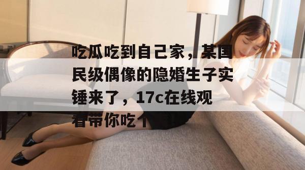 吃瓜吃到自己家，某国民级偶像的隐婚生子实锤来了，17c在线观看带你吃个爽！