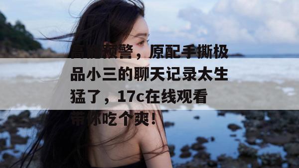高能预警，原配手撕极品小三的聊天记录太生猛了，17c在线观看带你吃个爽！