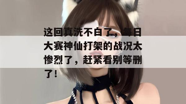 这回真洗不白了，每日大赛神仙打架的战况太惨烈了，赶紧看别等删了！