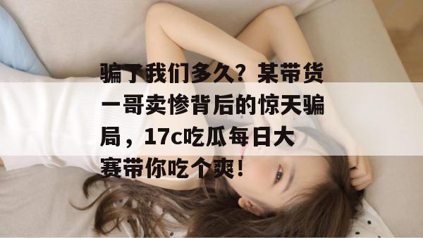 骗了我们多久？某带货一哥卖惨背后的惊天骗局，17c吃瓜每日大赛带你吃个爽！