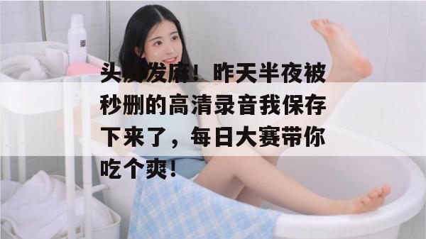 头皮发麻！昨天半夜被秒删的高清录音我保存下来了，每日大赛带你吃个爽！