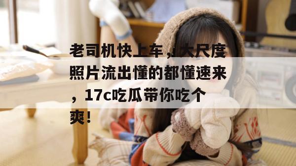 老司机快上车，大尺度照片流出懂的都懂速来，17c吃瓜带你吃个爽！
