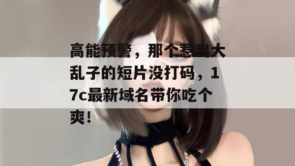 高能预警，那个惹出大乱子的短片没打码，17c最新域名带你吃个爽！
